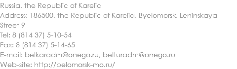 Russia, the Republic of Karelia
Address: 186500, the Republic of Karelia, Byelomorsk, Leninskaya Street 9
Tel: 8 (814 37) 5-10-54
Fax: 8 (814 37) 5-14-65
E-mail: belkaradm@onego.ru, belturadm@onego.ru
Web-site: http://belomorsk-mo.ru/ 