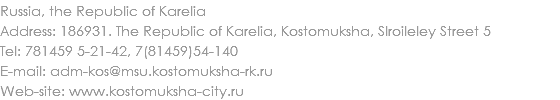 Russia, the Republic of Karelia
Address: 186931. The Republic of Karelia, Kostomuksha, Slroileley Street 5
Tel: 781459 5-21-42, 7(81459)54-140 E-mail: adm-kos@msu.kostomuksha-rk.ru
Web-site: www.kostomuksha-city.ru