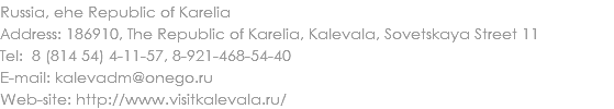 Russia, еhe Republic of Karelia
Address: 186910, The Republic of Karelia, Kalevala, Sovetskaya Street 11
Tel: 8 (814 54) 4-11-57, 8-921-468-54-40 E-mail: kalevadm@onego.ru
Web-site: http://www.visitkalevala.ru/