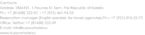 Contacts:
Address: 1866101, 1,Frounze St, Kem, the Republic of Karelia
Ph.: +7 (81458) 222-57, : +7 (921) 461-94-23
Reservation manager (English speaker, for travel agencies),Ph.:: +7 (921) 015-22-72
Office, Tel/fax: +7 (81458) 222-59
E-mail: info@kuzovahotel.ru
www.kuzovahotel.ru