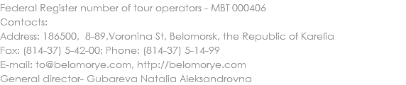 Federal Register number of tour operators - МВТ 000406
Contacts:
Address: 186500, 8-89,Voronina St, Belomorsk, the Republic of Karelia
Fax: (814-37) 5-42-00; Phone: (814-37) 5-14-99
E-mail: to@belomorye.com, http://belomorye.com
General director- Gubareva Natalia Aleksandrovna