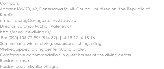 Contacts:
Address:186670, 42, Pionerskaya St.,vil. Chupa, Louhi region, the Republic of Karelia
e-mail: p.crug@onego.ru, mvs@davi.ru
Director: Safonov Michail Valerjevich
http://www.ice-diving.ru/ Ph: (095) 105-77-99/ (814-39) ф.4-18-17, 4-18-16
Summer and winter diving, excursions, fishing, skiing. Well-equipped diving center "Arctic Circle". Comfortable accommodation in guest houses of the diving center. Russian banya Russian coast-dweller villages