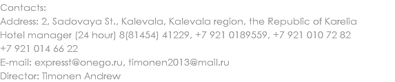 Contacts:
Address: 2, Sadovaya St., Kalevala, Kalevala region, the Republic of Karelia
Hotel manager (24 hour) 8(81454) 41229, +7 921 0189559, +7 921 010 72 82
+7 921 014 66 22
E-mail: expresst@onego.ru, timonen2013@mail.ru
Director: Timonen Andrew