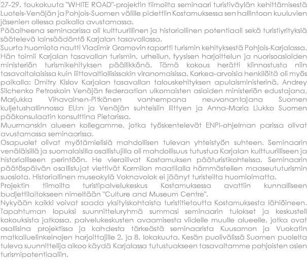 27-29. toukokuuta "WHITE ROAD"-projektin tiimoilta seminaari turistiväylän kehittämisestä Luoteis-Venäjän ja Pohjois-Suomen välille pidettiin Kostamuksessa sen hallintoon kuuluvien jäsenien ollessa paikalla avustamassa. Pääaiheena seminaarissa oli kulttuurillinen ja historiallinen potentiaali sekä turistiyrityksiä säätelevä lainsäädäntö Karjalan tasavallassa. Suurta huomiota nautti Vladimir Gromovin raportti turismin kehityksestä Pohjois-Karjalassa. Hän toimii Karjalan tasavallan turismin, urheilun, fyysisen harjoittelun ja nuorisoasioiden ministeriön turismikehityksen päällikkönä. Tämä kokous herätti kiinnostusta niin tasavaltalaisissa kuin liittovaltiollisissakin viranomaisissa. Korkea-arvoisia henkilöitä oli myös paikalla: Dmitry Kislov Karjalan tasavallan talouskehityksen apulaisministerinä, Andrey Silchenko Petroskoin Venäjän federaation ulkomaisten asioiden ministeriön edustajana, Marjukka Vihavainen-Pitkänen vanhempana neuvonantajana Suomen kuljetushallinnossa EU:n ja Venäjän suhteisiin liittyen ja Anna-Maria Liukko Suomen pääkonsulaatin konsulttina Pietarissa. Muurmanskin alueen kollegamme, jotka työskentelevät ENPI-ohjelman parissa olivat avustamassa seminaarissa. Osapuolet olivat myötämielisiä mahdollisen tulevan yhteistyön suhteen. Seminaarin venäläisillä ja suomalaisilla osallistujilla oli mahdollisuus tutustua Karjalan kulttuurilliseen ja historialliseen perintöön. He vierailivat Kostamuksen pääturistikohteissa. Seminaarin päätöspäivän osallistujat viettivät Kormilon maatilalla hämmästellen maaseututurismin suosiota. Historiallinen museokylä Voknavolok ei jäänyt turisteilta huomioimatta. Projektin tiimoilta turistipalvelukeskus Kostamuksessa avattiin kunnalliseen budjettilaitokseen nimeltään "Culture and Museum Centre". Nykyään kaikki voivat saada yksityiskohtaista turistitietoutta Kostamuksesta lähiöineen. Tapahtuman lopuksi suunnitteluryhmä summasi seminaarin tulokset ja keskusteli kokouksista jatkossa, palvelukeskusten avaamisesta viidelle muulle alueelle, jotka ovat osallisina projektissa ja kahdesta tärkeästä seminaarista Kuusamon ja Vuokatin matkailuelinkeinojen harjoittajille 2. ja 8. lokakuuta. Kesän puolivälissä Suomen puolelta tuleva suunnittelija aikoo käydä Karjalassa tutustuakseen tasavaltamme pohjoisten osien turismipotentiaaliin.
